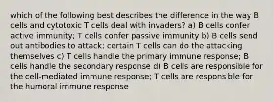 which of the following best describes the difference in the way B cells and cytotoxic T cells deal with invaders? a) B cells confer active immunity; T cells confer passive immunity b) B cells send out antibodies to attack; certain T cells can do the attacking themselves c) T cells handle the primary immune response; B cells handle the secondary response d) B cells are responsible for the cell-mediated immune response; T cells are responsible for the humoral immune response