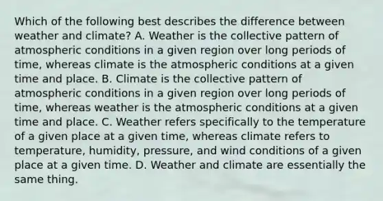 Which of the following best describes the difference between weather and climate? A. Weather is the collective pattern of atmospheric conditions in a given region over long periods of time, whereas climate is the atmospheric conditions at a given time and place. B. Climate is the collective pattern of atmospheric conditions in a given region over long periods of time, whereas weather is the atmospheric conditions at a given time and place. C. Weather refers specifically to the temperature of a given place at a given time, whereas climate refers to temperature, humidity, pressure, and wind conditions of a given place at a given time. D. Weather and climate are essentially the same thing.