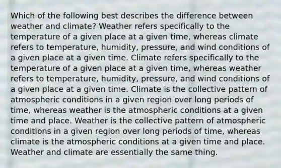 Which of the following best describes the difference between weather and climate? Weather refers specifically to the temperature of a given place at a given time, whereas climate refers to temperature, humidity, pressure, and wind conditions of a given place at a given time. Climate refers specifically to the temperature of a given place at a given time, whereas weather refers to temperature, humidity, pressure, and wind conditions of a given place at a given time. Climate is the collective pattern of atmospheric conditions in a given region over long periods of time, whereas weather is the atmospheric conditions at a given time and place. Weather is the collective pattern of atmospheric conditions in a given region over long periods of time, whereas climate is the atmospheric conditions at a given time and place. Weather and climate are essentially the same thing.