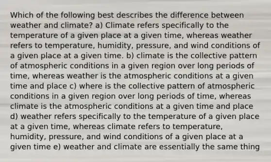 Which of the following best describes the difference between weather and climate? a) Climate refers specifically to the temperature of a given place at a given time, whereas weather refers to temperature, humidity, pressure, and wind conditions of a given place at a given time. b) climate is the collective pattern of atmospheric conditions in a given region over long periods of time, whereas weather is the atmospheric conditions at a given time and place c) where is the collective pattern of atmospheric conditions in a given region over long periods of time, whereas climate is the atmospheric conditions at a given time and place d) weather refers specifically to the temperature of a given place at a given time, whereas climate refers to temperature, humidity, pressure, and wind conditions of a given place at a given time e) weather and climate are essentially the same thing