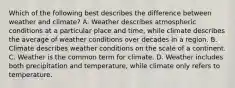 Which of the following best describes the difference between weather and climate? A. Weather describes atmospheric conditions at a particular place and time, while climate describes the average of weather conditions over decades in a region. B. Climate describes weather conditions on the scale of a continent. C. Weather is the common term for climate. D. Weather includes both precipitation and temperature, while climate only refers to temperature.