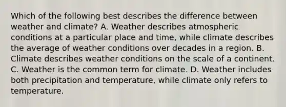 Which of the following best describes the difference between weather and climate? A. Weather describes atmospheric conditions at a particular place and time, while climate describes the average of weather conditions over decades in a region. B. Climate describes weather conditions on the scale of a continent. C. Weather is the common term for climate. D. Weather includes both precipitation and temperature, while climate only refers to temperature.