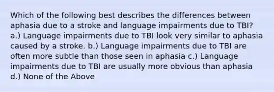 Which of the following best describes the differences between aphasia due to a stroke and language impairments due to TBI? a.) Language impairments due to TBI look very similar to aphasia caused by a stroke. b.) Language impairments due to TBI are often more subtle than those seen in aphasia c.) Language impairments due to TBI are usually more obvious than aphasia d.) None of the Above