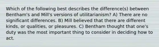 Which of the following best describes the difference(s) between Bentham's and Mill's versions of utilitarianism? A) There are no significant differences. B) Mill believed that there are different kinds, or qualities, or pleasures. C) Bentham thought that one's duty was the most important thing to consider in deciding how to act.