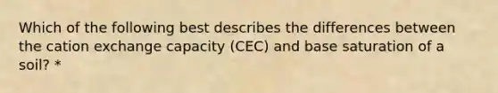 Which of the following best describes the differences between the cation exchange capacity (CEC) and base saturation of a soil? *