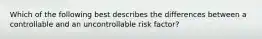 Which of the following best describes the differences between a controllable and an uncontrollable risk factor?