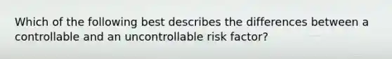 Which of the following best describes the differences between a controllable and an uncontrollable risk factor?