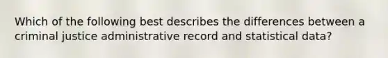 Which of the following best describes the differences between a criminal justice administrative record and statistical data?