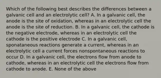 Which of the following best describes the differences between a galvanic cell and an electrolytic cell? A. In a galvanic cell, the anode is the site of oxidation, whereas in an electrolytic cell the anode is the site of reduction. B. In a galvanic cell, the cathode is the negative electrode, whereas in an electrolytic cell the cathode is the positive electrode C. In a galvanic cell, sponataneous reactions generate a current, whereas in an electrolytic cell a current forces nonspontaneous reactions to occur D. In a galvanic cell, the electrons flow from anode to cathode, whereas in an electrolytic cell the electrons flow from cathode to anode. E. None of the above