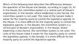 Which of the following best describes the differences between the operation of the House and Senate, according to Logic Ch. 6? In the House, the committee system is a central part of House's organization. In the Senate, where leadership is less formal, the committee system is not used. The rules of the Senate make it easier for the majority party to control the legislative agenda. In the House, it is more difficult for the majority party to control the legislative agenda. In the Senate, the committee system is a central part of Senate's organization. In the House, where leadership is less formal, the committee system is not used. The rules of the House make it easier for the majority party to control the legislative agenda. In the Senate, it is more difficult for the majority party to control the legislative agenda.