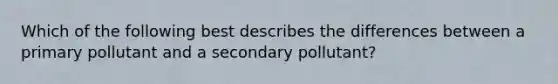 Which of the following best describes the differences between a primary pollutant and a secondary pollutant?