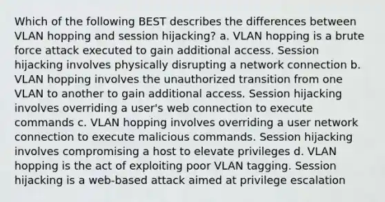 Which of the following BEST describes the differences between VLAN hopping and session hijacking? a. VLAN hopping is a brute force attack executed to gain additional access. Session hijacking involves physically disrupting a network connection b. VLAN hopping involves the unauthorized transition from one VLAN to another to gain additional access. Session hijacking involves overriding a user's web connection to execute commands c. VLAN hopping involves overriding a user network connection to execute malicious commands. Session hijacking involves compromising a host to elevate privileges d. VLAN hopping is the act of exploiting poor VLAN tagging. Session hijacking is a web-based attack aimed at privilege escalation