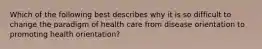 Which of the following best describes why it is so difficult to change the paradigm of health care from disease orientation to promoting health orientation?