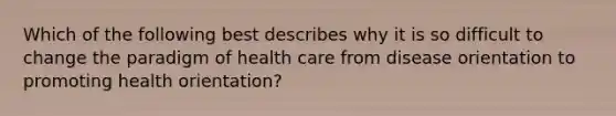 Which of the following best describes why it is so difficult to change the paradigm of health care from disease orientation to promoting health orientation?