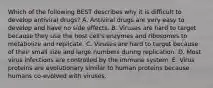 Which of the following BEST describes why it is difficult to develop antiviral drugs? A. Antiviral drugs are very easy to develop and have no side effects. B. Viruses are hard to target because they use the host cell's enzymes and ribosomes to metabolize and replicate. C. Viruses are hard to target because of their small size and large numbers during replication. D. Most virus infections are controlled by the immune system. E. Virus proteins are evolutionary similar to human proteins because humans co-evolved with viruses.