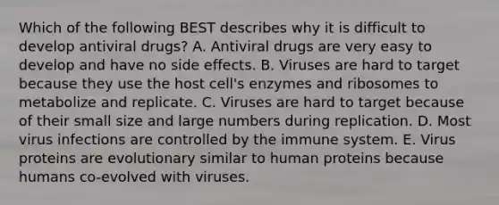 Which of the following BEST describes why it is difficult to develop antiviral drugs? A. Antiviral drugs are very easy to develop and have no side effects. B. Viruses are hard to target because they use the host cell's enzymes and ribosomes to metabolize and replicate. C. Viruses are hard to target because of their small size and large numbers during replication. D. Most virus infections are controlled by the immune system. E. Virus proteins are evolutionary similar to human proteins because humans co-evolved with viruses.