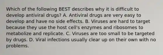 Which of the following BEST describes why it is difficult to develop antiviral drugs? A. Antiviral drugs are very easy to develop and have no side effects. B. Viruses are hard to target because they use the host cell's enzymes and ribosomes to metabolize and replicate. C. Viruses are too small to be targeted by drugs. D. Viral infections usually clear up on their own with no problems.