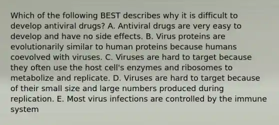 Which of the following BEST describes why it is difficult to develop antiviral drugs? A. Antiviral drugs are very easy to develop and have no side effects. B. Virus proteins are evolutionarily similar to human proteins because humans coevolved with viruses. C. Viruses are hard to target because they often use the host cell's enzymes and ribosomes to metabolize and replicate. D. Viruses are hard to target because of their small size and large numbers produced during replication. E. Most virus infections are controlled by the immune system