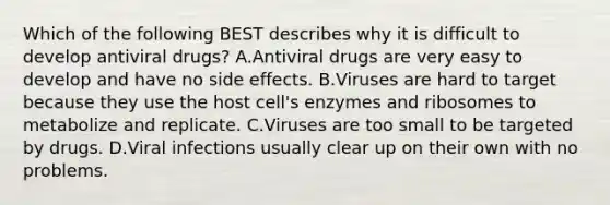 Which of the following BEST describes why it is difficult to develop antiviral drugs? A.Antiviral drugs are very easy to develop and have no side effects. B.Viruses are hard to target because they use the host cell's enzymes and ribosomes to metabolize and replicate. C.Viruses are too small to be targeted by drugs. D.Viral infections usually clear up on their own with no problems.