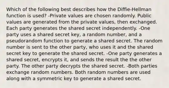 Which of the following best describes how the Diffie-Hellman function is used? -Private values are chosen randomly. Public values are generated from the private values, then exchanged. Each party generates the shared secret independently. -One party uses a shared secret key, a random number, and a pseudorandom function to generate a shared secret. The random number is sent to the other party, who uses it and the shared secret key to generate the shared secret. -One party generates a shared secret, encrypts it, and sends the result the the other party. The other party decrypts the shared secret. -Both parties exchange random numbers. Both random numbers are used along with a symmetric key to generate a shared secret.