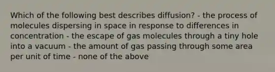 Which of the following best describes diffusion? - the process of molecules dispersing in space in response to differences in concentration - the escape of gas molecules through a tiny hole into a vacuum - the amount of gas passing through some area per unit of time - none of the above