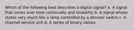 Which of the following best describes a digital signal? a. A signal that varies over time continually and smoothly b. A signal whose states vary much like a lamp controlled by a dimmer switch c. A channel service unit d. A series of binary values