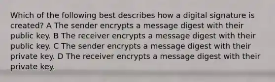 Which of the following best describes how a digital signature is created? A The sender encrypts a message digest with their public key. B The receiver encrypts a message digest with their public key. C The sender encrypts a message digest with their private key. D The receiver encrypts a message digest with their private key.