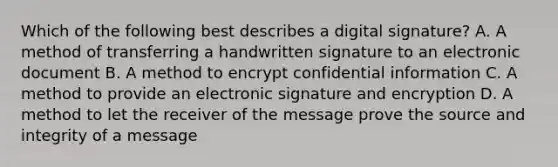 Which of the following best describes a digital signature? A. A method of transferring a handwritten signature to an electronic document B. A method to encrypt confidential information C. A method to provide an electronic signature and encryption D. A method to let the receiver of the message prove the source and integrity of a message