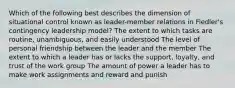 Which of the following best describes the dimension of situational control known as leader-member relations in Fiedler's contingency leadership model? The extent to which tasks are routine, unambiguous, and easily understood The level of personal friendship between the leader and the member The extent to which a leader has or lacks the support, loyalty, and trust of the work group The amount of power a leader has to make work assignments and reward and punish