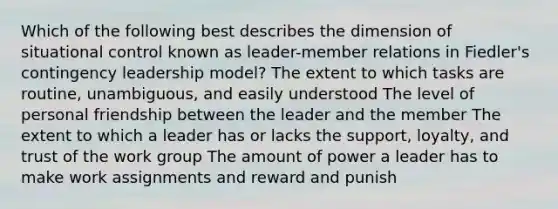 Which of the following best describes the dimension of situational control known as leader-member relations in Fiedler's contingency leadership model? The extent to which tasks are routine, unambiguous, and easily understood The level of personal friendship between the leader and the member The extent to which a leader has or lacks the support, loyalty, and trust of the work group The amount of power a leader has to make work assignments and reward and punish