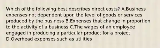 Which of the following best describes direct costs? A.Business expenses not dependent upon the level of goods or services produced by the business B.Expenses that change in proportion to the activity of a business C.The wages of an employee engaged in producing a particular product for a project D.Overhead expenses such as utilities