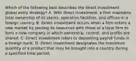 Which of the following best describes the direct investment global entry strategy? A. With direct investment, a firm maintains total ownership of its plants, operation facilities, and offices in a foreign country. B. Direct investment occurs when a firm enters a new market by pooling its resources with those of a local firm to form a new company in which ownership, control, and profits are shared. C. Direct investment refers to depositing payroll funds in a foreign bank. D. Direct investment designates the maximum quantity of a product that may be brought into a country during a specified time period.