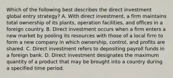 Which of the following best describes the direct investment global entry strategy? A. With direct investment, a firm maintains total ownership of its plants, operation facilities, and offices in a foreign country. B. Direct investment occurs when a firm enters a new market by pooling its resources with those of a local firm to form a new company in which ownership, control, and profits are shared. C. Direct investment refers to depositing payroll funds in a foreign bank. D. Direct investment designates the maximum quantity of a product that may be brought into a country during a specified time period.