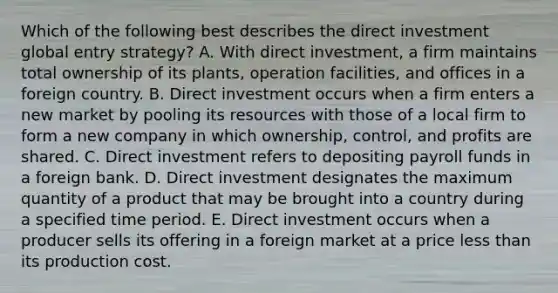 Which of the following best describes the direct investment global entry strategy? A. With direct investment, a firm maintains total ownership of its plants, operation facilities, and offices in a foreign country. B. Direct investment occurs when a firm enters a new market by pooling its resources with those of a local firm to form a new company in which ownership, control, and profits are shared. C. Direct investment refers to depositing payroll funds in a foreign bank. D. Direct investment designates the maximum quantity of a product that may be brought into a country during a specified time period. E. Direct investment occurs when a producer sells its offering in a foreign market at a price <a href='https://www.questionai.com/knowledge/k7BtlYpAMX-less-than' class='anchor-knowledge'>less than</a> its production cost.