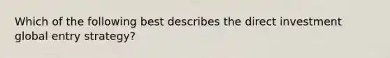 Which of the following best describes the direct investment global entry strategy?