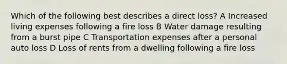 Which of the following best describes a direct loss? A Increased living expenses following a fire loss B Water damage resulting from a burst pipe C Transportation expenses after a personal auto loss D Loss of rents from a dwelling following a fire loss