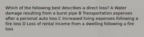 Which of the following best describes a direct loss? A Water damage resulting from a burst pipe B Transportation expenses after a personal auto loss C Increased living expenses following a fire loss D Loss of rental income from a dwelling following a fire loss