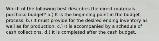 Which of the following best describes the direct materials purchase budget? a.) It is the beginning point in the budget process. b.) It must provide for the desired ending inventory as well as for production. c.) It is accompanied by a schedule of cash collections. d.) It is completed after the cash budget.