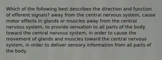 Which of the following best describes the direction and function of efferent signals? away from the central nervous system, cause motor effects in glands or muscles away from the central nervous system, to provide sensation to all parts of the body toward the central nervous system, in order to cause the movement of glands and muscles toward the central nervous system, in order to deliver sensory information from all parts of the body