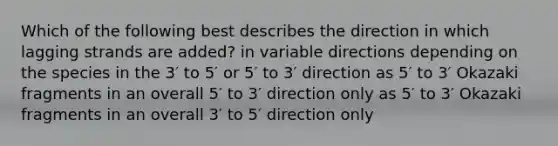 Which of the following best describes the direction in which lagging strands are added? in variable directions depending on the species in the 3′ to 5′ or 5′ to 3′ direction as 5′ to 3′ Okazaki fragments in an overall 5′ to 3′ direction only as 5′ to 3′ Okazaki fragments in an overall 3′ to 5′ direction only