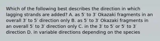 Which of the following best describes the direction in which lagging strands are added? A. as 5′ to 3′ Okazaki fragments in an overall 3′ to 5′ direction only B. as 5′ to 3′ Okazaki fragments in an overall 5′ to 3′ direction only C. in the 3′ to 5′ or 5′ to 3′ direction D. in variable directions depending on the species