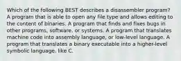 Which of the following BEST describes a disassembler program? A program that is able to open any file type and allows editing to the content of binaries. A program that finds and fixes bugs in other programs, software, or systems. A program that translates machine code into assembly language, or low-level language. A program that translates a binary executable into a higher-level symbolic language, like C.