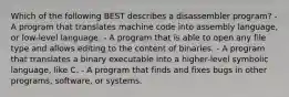 Which of the following BEST describes a disassembler program? - A program that translates machine code into assembly language, or low-level language. - A program that is able to open any file type and allows editing to the content of binaries. - A program that translates a binary executable into a higher-level symbolic language, like C. - A program that finds and fixes bugs in other programs, software, or systems.