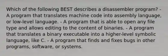 Which of the following BEST describes a disassembler program? - A program that translates machine code into assembly language, or low-level language. - A program that is able to open any file type and allows editing to the content of binaries. - A program that translates a binary executable into a higher-level symbolic language, like C. - A program that finds and fixes bugs in other programs, software, or systems.