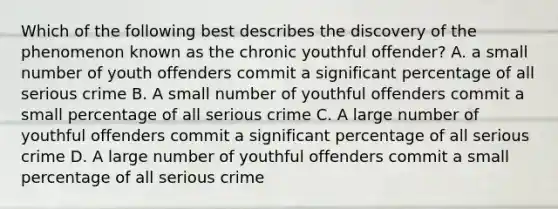 Which of the following best describes the discovery of the phenomenon known as the chronic youthful offender? A. a small number of youth offenders commit a significant percentage of all serious crime B. A small number of youthful offenders commit a small percentage of all serious crime C. A large number of youthful offenders commit a significant percentage of all serious crime D. A large number of youthful offenders commit a small percentage of all serious crime