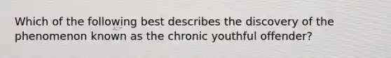 Which of the following best describes the discovery of the phenomenon known as the chronic youthful offender?