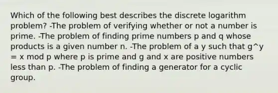 Which of the following best describes the discrete logarithm problem? -The problem of verifying whether or not a number is prime. -The problem of finding prime numbers p and q whose products is a given number n. -The problem of a y such that g^y = x mod p where p is prime and g and x are positive numbers less than p. -The problem of finding a generator for a cyclic group.