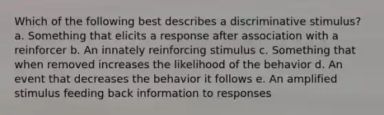 Which of the following best describes a discriminative stimulus? a. Something that elicits a response after association with a reinforcer b. An innately reinforcing stimulus c. Something that when removed increases the likelihood of the behavior d. An event that decreases the behavior it follows e. An amplified stimulus feeding back information to responses