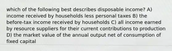 which of the following best describes disposable income? A) income received by households less personal taxes B) the before-tax income received by households C) all income earned by resource suppliers for their current contributions to production D) the market value of the annual output net of consumption of fixed capital