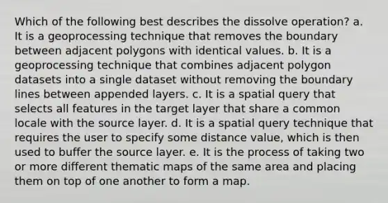 Which of the following best describes the dissolve operation? a. It is a geoprocessing technique that removes the boundary between adjacent polygons with identical values. b. It is a geoprocessing technique that combines adjacent polygon datasets into a single dataset without removing the boundary lines between appended layers. c. It is a spatial query that selects all features in the target layer that share a common locale with the source layer. d. It is a spatial query technique that requires the user to specify some distance value, which is then used to buffer the source layer. e. It is the process of taking two or more different thematic maps of the same area and placing them on top of one another to form a map.